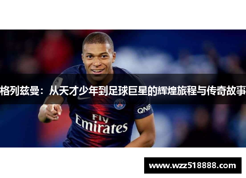 格列兹曼：从天才少年到足球巨星的辉煌旅程与传奇故事