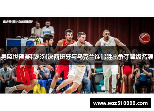 男篮世预赛精彩对决西班牙与乌克兰谁能胜出争夺晋级名额