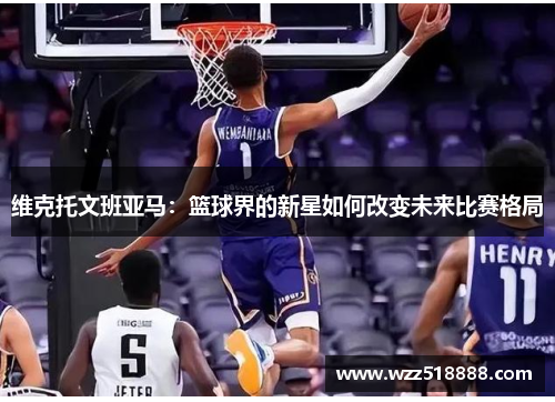 维克托文班亚马：篮球界的新星如何改变未来比赛格局