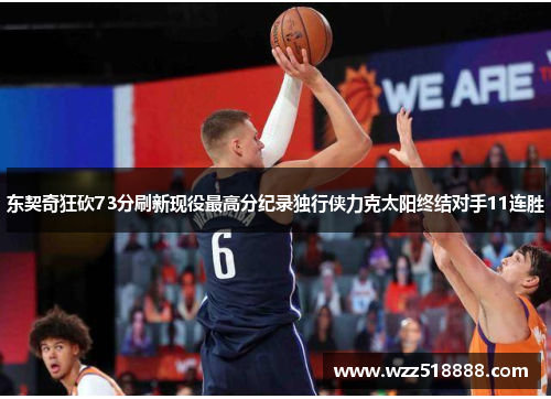 东契奇狂砍73分刷新现役最高分纪录独行侠力克太阳终结对手11连胜